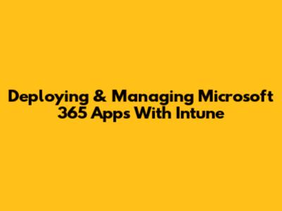 Deploying & Managing Microsoft 365 Apps With Intune