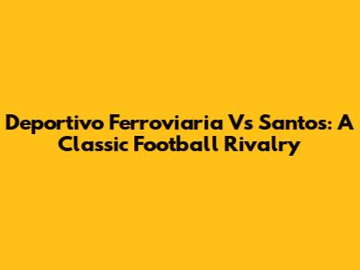 Deportivo Ferroviaria Vs Santos: A Classic Football Rivalry