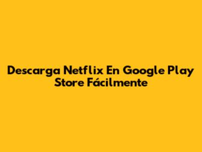 Descarga Netflix En Google Play Store Fácilmente