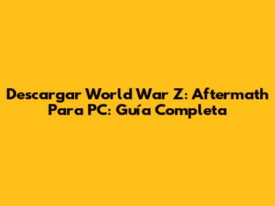 Descargar World War Z: Aftermath Para PC: Guía Completa