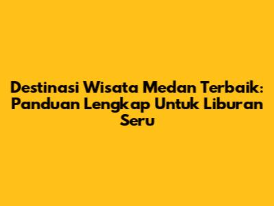 Destinasi Wisata Medan Terbaik: Panduan Lengkap Untuk Liburan Seru