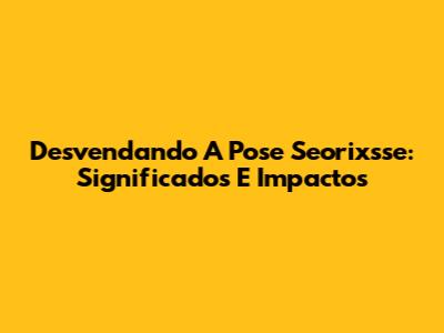 Desvendando A Pose Seorixsse: Significados E Impactos
