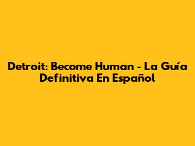 Detroit: Become Human - La Guía Definitiva En Español