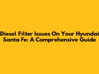 Diesel Filter Issues On Your Hyundai Santa Fe: A Comprehensive Guide