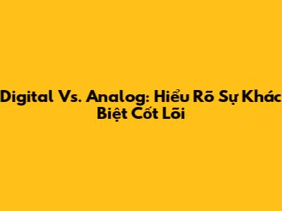 Digital Vs. Analog: Hiểu Rõ Sự Khác Biệt Cốt Lõi