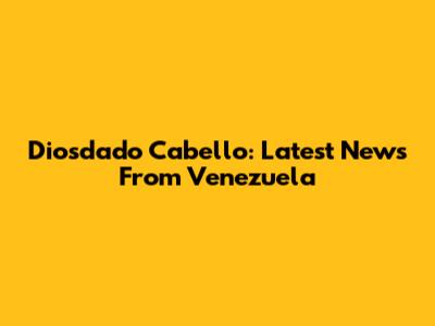 Diosdado Cabello: Latest News From Venezuela