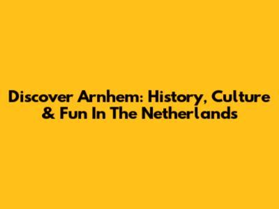 Discover Arnhem: History, Culture & Fun In The Netherlands