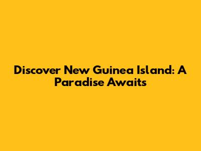 Discover New Guinea Island: A Paradise Awaits