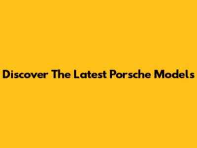 Discover The Latest Porsche Models
