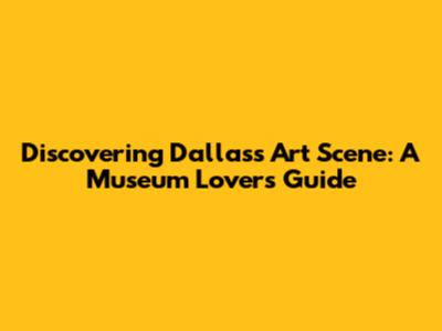 Discovering Dallas's Art Scene: A Museum Lover's Guide
