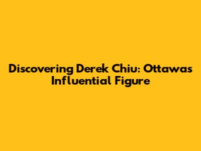 Discovering Derek Chiu: Ottawa's Influential Figure