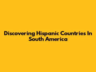 Discovering Hispanic Countries In South America