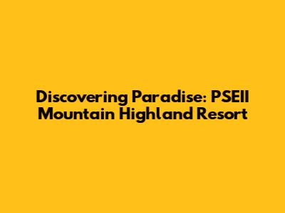 Discovering Paradise: PSEII Mountain Highland Resort