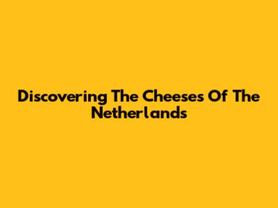 Discovering The Cheeses Of The Netherlands