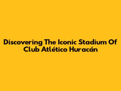 Discovering The Iconic Stadium Of Club Atlético Huracán