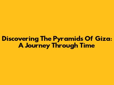 Discovering The Pyramids Of Giza: A Journey Through Time