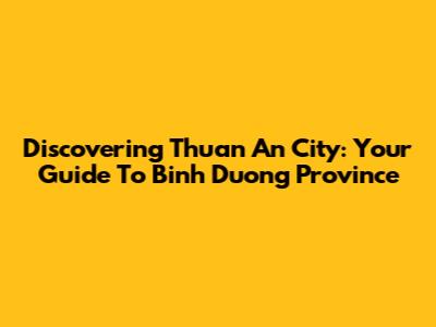 Discovering Thuan An City: Your Guide To Binh Duong Province