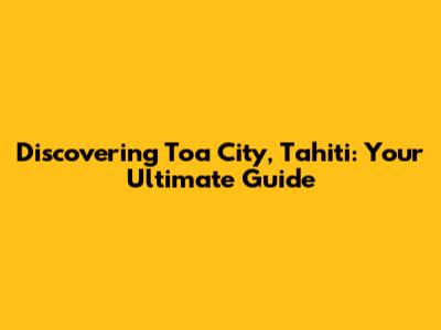 Discovering Toa City, Tahiti: Your Ultimate Guide
