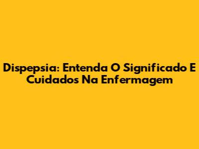 Dispepsia: Entenda O Significado E Cuidados Na Enfermagem