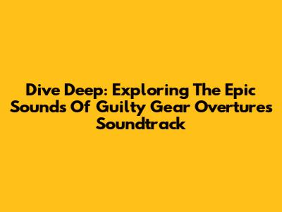Dive Deep: Exploring The Epic Sounds Of Guilty Gear Overture's Soundtrack