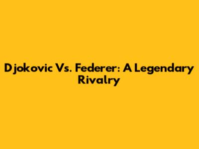 Djokovic Vs. Federer: A Legendary Rivalry