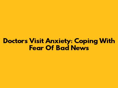 Doctor's Visit Anxiety: Coping With Fear Of Bad News