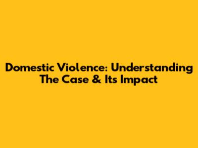 Domestic Violence: Understanding The Case & Its Impact
