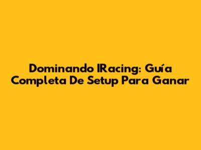 Dominando IRacing: Guía Completa De Setup Para Ganar
