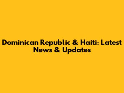 Dominican Republic & Haiti: Latest News & Updates