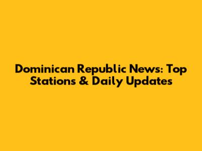 Dominican Republic News: Top Stations & Daily Updates