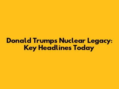 Donald Trump's Nuclear Legacy: Key Headlines Today