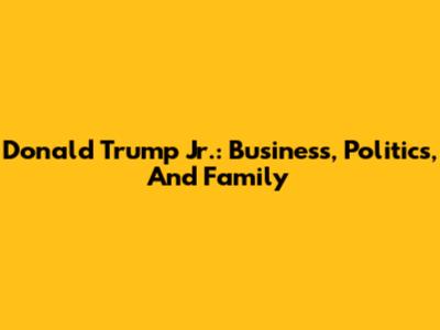 Donald Trump Jr.: Business, Politics, And Family