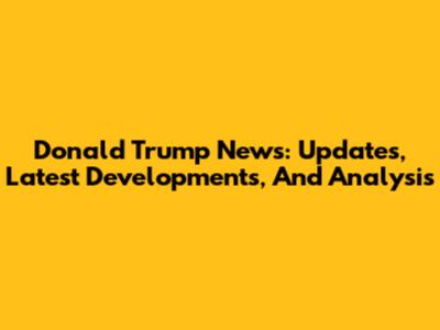 Donald Trump News: Updates, Latest Developments, And Analysis