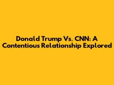 Donald Trump Vs. CNN: A Contentious Relationship Explored