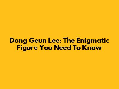 Dong Geun Lee: The Enigmatic Figure You Need To Know