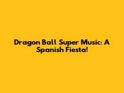 Dragon Ball Super Music: A Spanish Fiesta!
