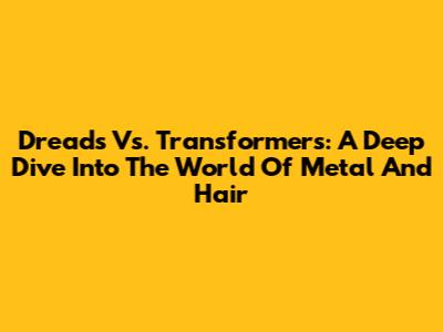 Dreads Vs. Transformers: A Deep Dive Into The World Of Metal And Hair