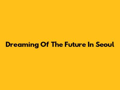 Dreaming Of The Future In Seoul