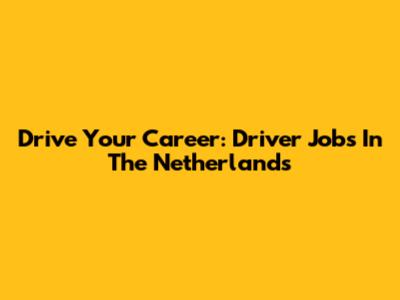 Drive Your Career: Driver Jobs In The Netherlands