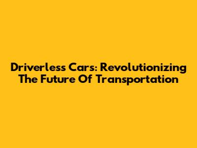 Driverless Cars: Revolutionizing The Future Of Transportation
