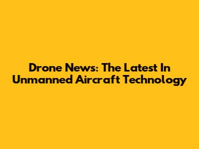 Drone News: The Latest In Unmanned Aircraft Technology
