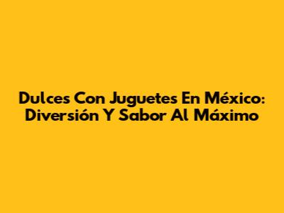 Dulces Con Juguetes En México: Diversión Y Sabor Al Máximo