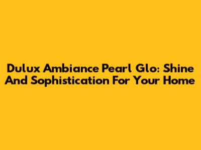 Dulux Ambiance Pearl Glo: Shine And Sophistication For Your Home