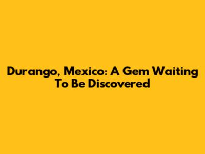 Durango, Mexico: A Gem Waiting To Be Discovered