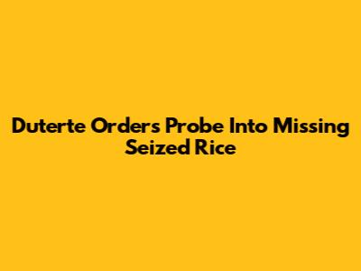 Duterte Orders Probe Into Missing Seized Rice