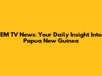 EM TV News: Your Daily Insight Into Papua New Guinea
