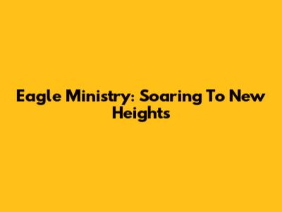 Eagle Ministry: Soaring To New Heights
