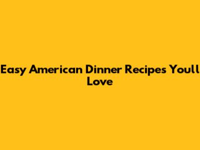 Easy American Dinner Recipes You'll Love