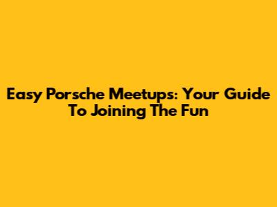 Easy Porsche Meetups: Your Guide To Joining The Fun