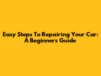 Easy Steps To Repairing Your Car: A Beginner's Guide